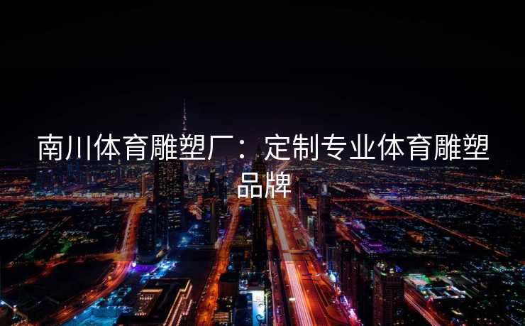 南川体育雕塑厂：定制专业体育雕塑品牌
