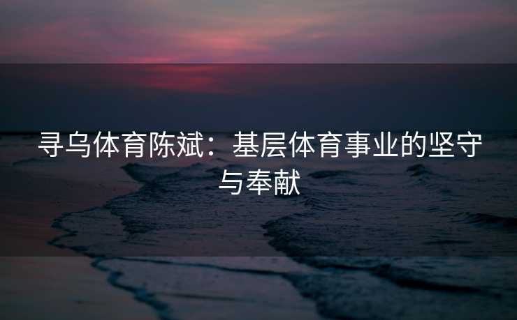 寻乌体育陈斌：基层体育事业的坚守与奉献