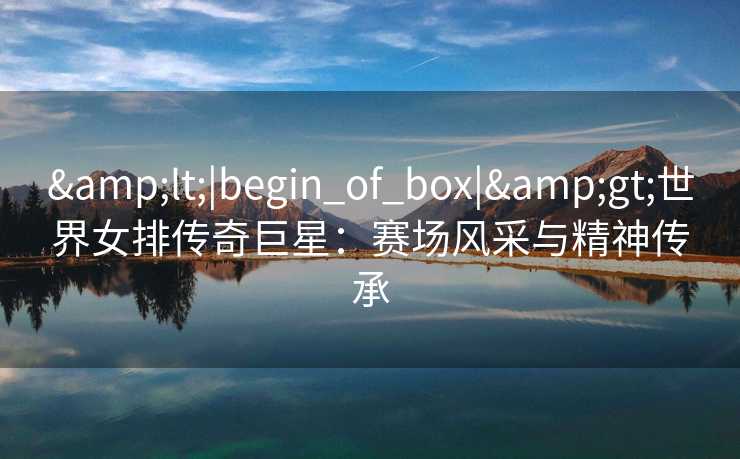 <|begin_of_box|>世界女排传奇巨星：赛场风采与精神传承