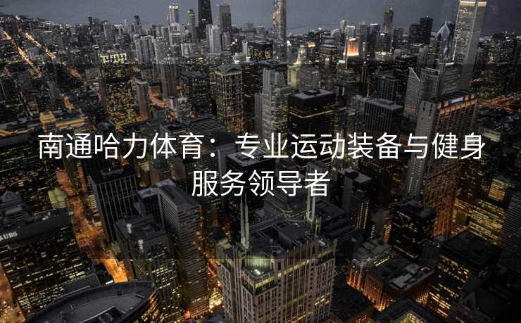 南通哈力体育：专业运动装备与健身服务领导者